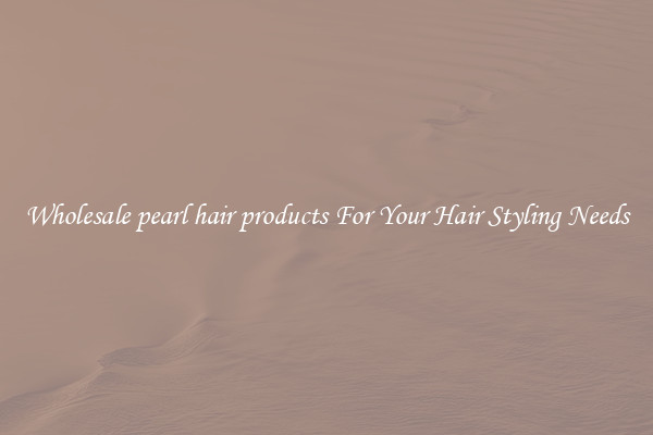 Wholesale pearl hair products For Your Hair Styling Needs